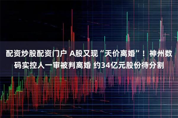配资炒股配资门户 A股又现“天价离婚”!神州数码实控人一审被判离婚 约34亿元股份待分割