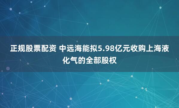正规股票配资 中远海能拟5.98亿元收购上海液化气的全部股权
