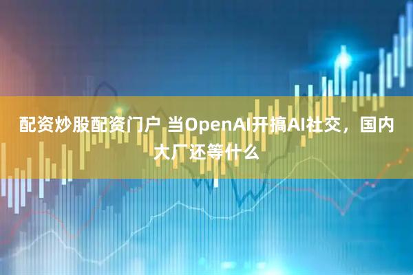 配资炒股配资门户 当OpenAI开搞AI社交,国内大厂还等什么