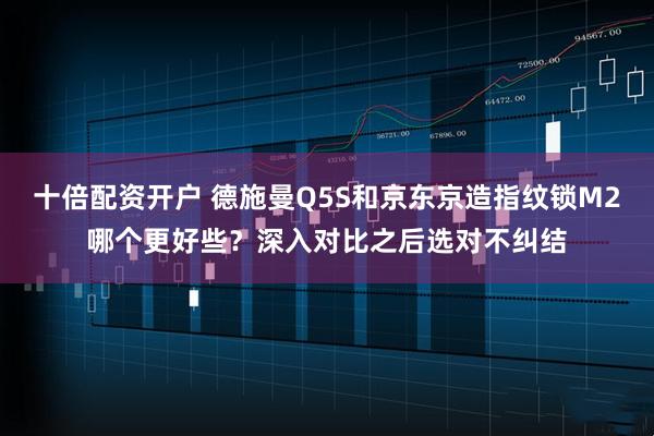 十倍配资开户 德施曼Q5S和京东京造指纹锁M2哪个更好些?深入对比之后选对不纠结