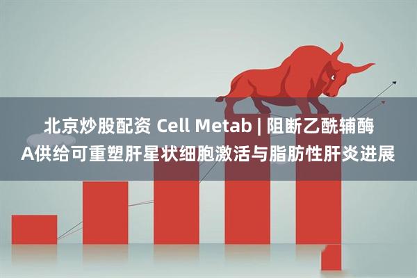 北京炒股配资 Cell Metab | 阻断乙酰辅酶A供给可重塑肝星状细胞激活与脂肪性肝炎进展