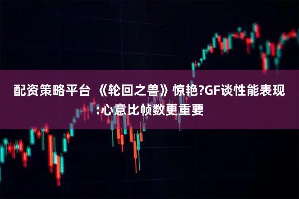 配资策略平台 《轮回之兽》惊艳?GF谈性能表现:心意比帧数更重要