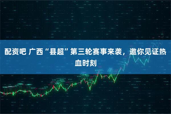 配资吧 广西“县超”第三轮赛事来袭，邀你见证热血时刻