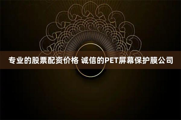 专业的股票配资价格 诚信的PET屏幕保护膜公司