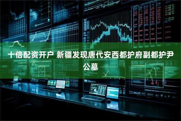 十倍配资开户 新疆发现唐代安西都护府副都护尹公墓