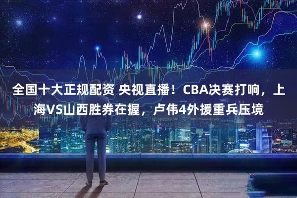 全国十大正规配资 央视直播!CBA决赛打响,上海VS山西胜券在握,卢伟4外援重兵压境