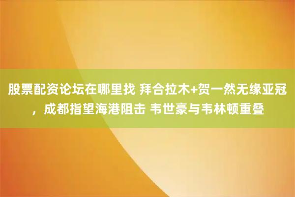 股票配资论坛在哪里找 拜合拉木+贺一然无缘亚冠，成都指望海港阻击 韦世豪与韦林顿重叠