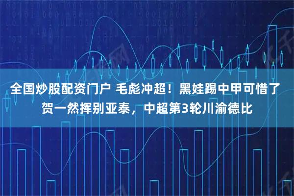 全国炒股配资门户 毛彪冲超！黑娃踢中甲可惜了 贺一然挥别亚泰，中超第3轮川渝德比