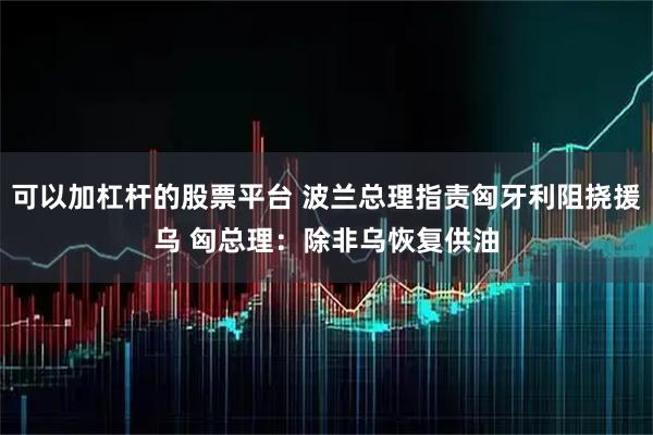 可以加杠杆的股票平台 波兰总理指责匈牙利阻挠援乌 匈总理：除非乌恢复供油