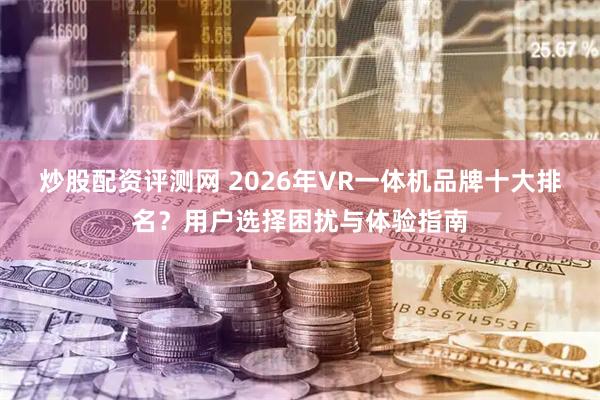 炒股配资评测网 2026年VR一体机品牌十大排名？用户选择困扰与体验指南