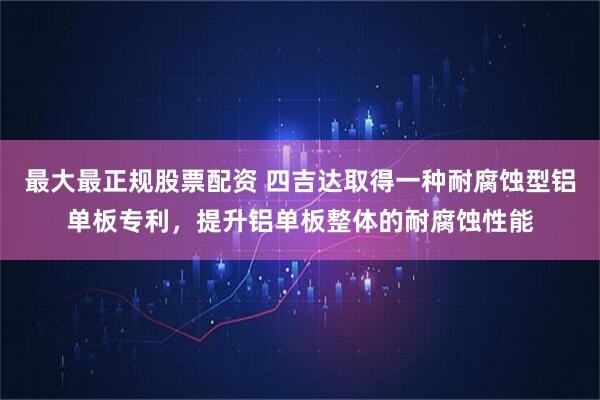 最大最正规股票配资 四吉达取得一种耐腐蚀型铝单板专利，提升铝单板整体的耐腐蚀性能