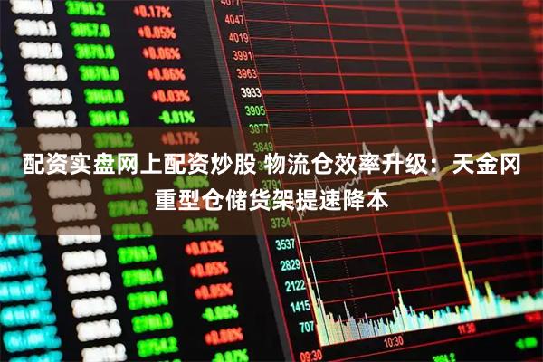 配资实盘网上配资炒股 物流仓效率升级：天金冈重型仓储货架提速降本