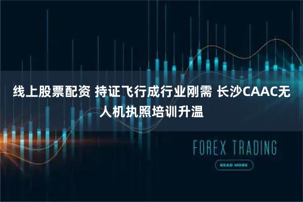 线上股票配资 持证飞行成行业刚需 长沙CAAC无人机执照培训升温