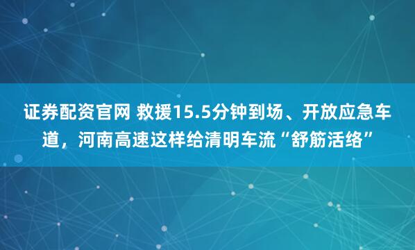 证券配资官网 救援15.5分钟到场、开放应急车道,河南高速这样给清明车流“舒筋活络”
