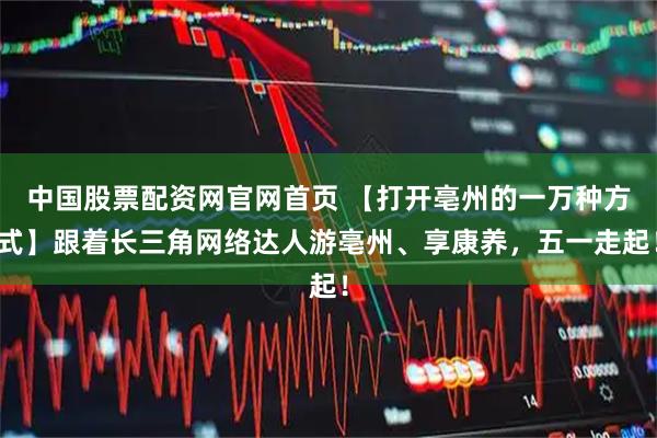 中国股票配资网官网首页 【打开亳州的一万种方式】跟着长三角网络达人游亳州、享康养，五一走起！