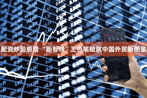 配资炒股股票 “新智绿”三色笔绘就中国外贸新图景