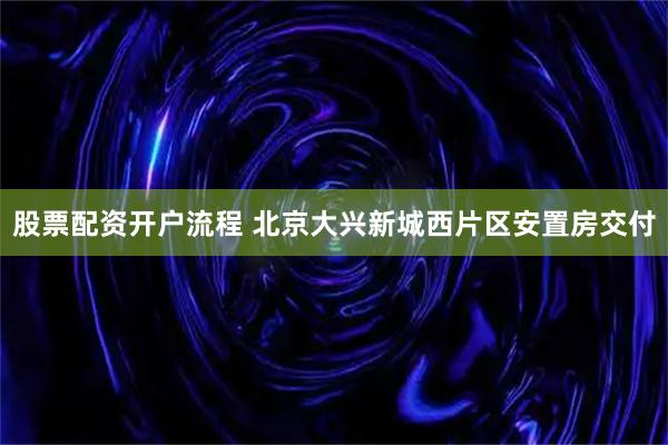 股票配资开户流程 北京大兴新城西片区安置房交付