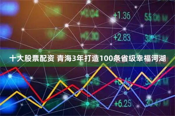 十大股票配资 青海3年打造100条省级幸福河湖