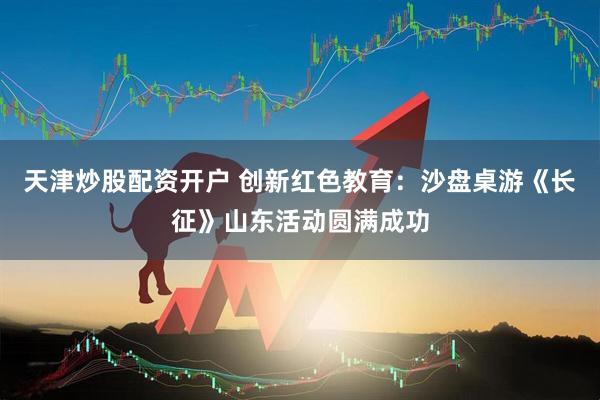 天津炒股配资开户 创新红色教育：沙盘桌游《长征》山东活动圆满成功