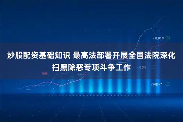 炒股配资基础知识 最高法部署开展全国法院深化扫黑除恶专项斗争工作