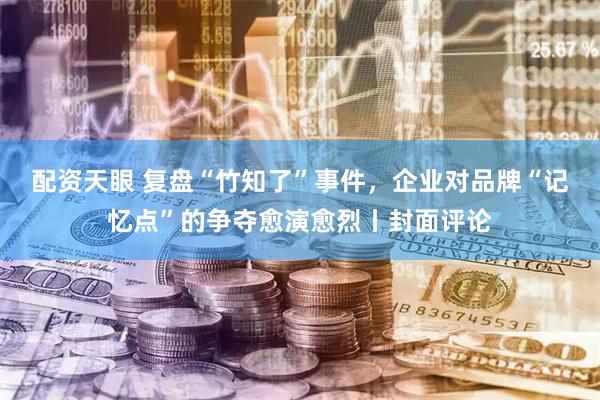 配资天眼 复盘“竹知了”事件，企业对品牌“记忆点”的争夺愈演愈烈丨封面评论
