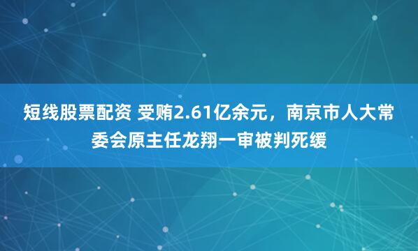 短线股票配资 受贿2.61亿余元，南京市人大常委会原主任龙翔一审被判死缓