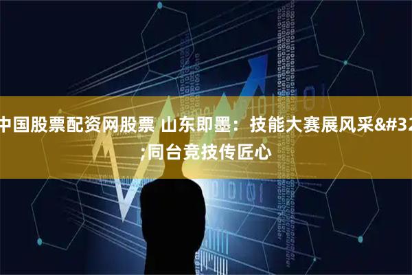中国股票配资网股票 山东即墨：技能大赛展风采 同台竞技传匠心