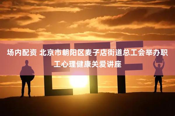 场内配资 北京市朝阳区麦子店街道总工会举办职工心理健康关爱讲座