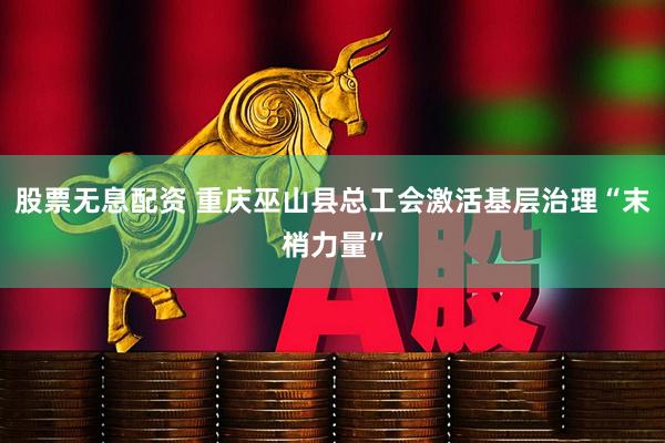 股票无息配资 重庆巫山县总工会激活基层治理“末梢力量”